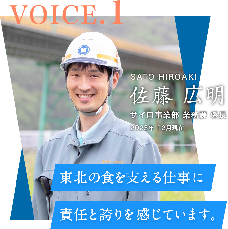VOICE.1 サイロ事業部 業務課 係⻑(2023年 12月現在) 佐藤 広明 SATO HIROAKI 東北の⾷を⽀える仕事に責任と誇りを感じています。