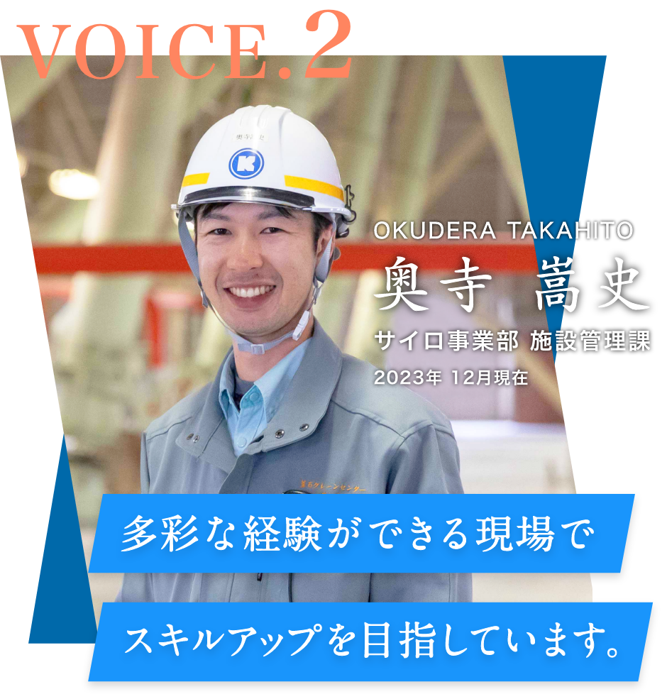 VOICE.2 サイロ事業部 施設管理課(2023年 12月現在) 奥寺 嵩史 OKUDERA TAKAHITO 多彩な経験ができる現場でスキルアップを⽬指しています。
